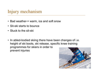 Injury mechanism
• Bad weather-> warm, ice and soft snow
• Sit-ski starts to bounce
• Stuck to the sit-ski
• In abled-bodied skiing there have been changes of i.e.
height of ski boots, ski release, specific knee training
programmes for skiers in order to
prevent injuries
 