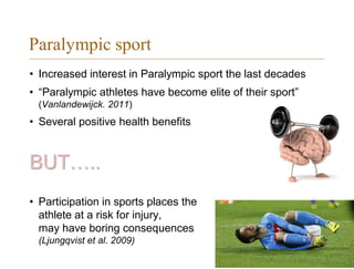 Paralympic sport
• Increased interest in Paralympic sport the last decades
• “Paralympic athletes have become elite of their sport”
(Vanlandewijck. 2011)
• Several positive health benefits
BUT…..
• Participation in sports places the
athlete at a risk for injury, can
may have boring consequences
(Ljungqvist et al. 2009)
 