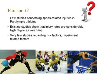 Parasport?
• Few studies concerning sports-related injuries in
Paralympic athletes
• Existing studies show that injury rates are considerably
high (Fagher & Lexell. 2014)
• Very few studies regarding risk factors, impairment
related factors
 