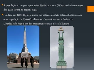 A população é composta por letões (59% ) e russos (29%), mais de um terço 
dos quais vivem na capital, Riga. 
Fundada em 1201, Riga é a maior das cidades dos três Estados bálticos, com 
uma população de 730 000 habitantes. Com 43 metros, a Estátua da 
Liberdade de Riga é um dos monumentos mais altos da Europa. 
 