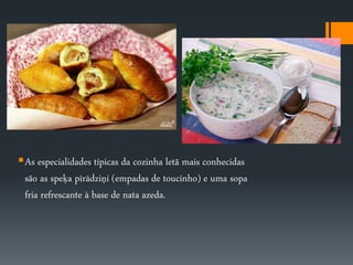 As especialidades típicas da cozinha letã mais conhecidas 
são as speķa pīrādziņi (empadas de toucinho) e uma sopa 
fria refrescante à base de nata azeda. 

