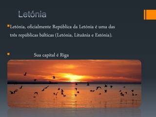 Letónia, oficialmente República da Letónia é uma das 
três repúblicas bálticas (Letónia, Lituânia e Estónia). 
 Sua capital é Riga 
 