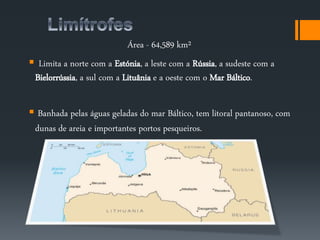 Área - 64,589 km² 
 Limita a norte com a Estónia, a leste com a Rússia, a sudeste com a 
Bielorrússia, a sul com a Lituânia e a oeste com o Mar Báltico. 
 Banhada pelas águas geladas do mar Báltico, tem litoral pantanoso, com 
dunas de areia e importantes portos pesqueiros. 
 
