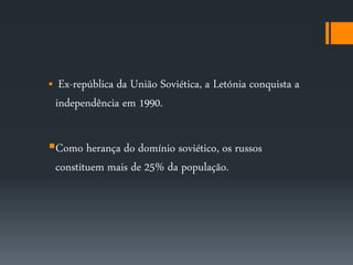  Ex-república da União Soviética, a Letónia conquista a 
independência em 1990. 
Como herança do domínio soviético, os russos 
constituem mais de 25% da população. 
 