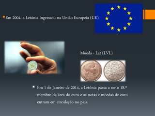 Em 2004, a Letónia ingressou na União Europeia (UE). 
Moeda - Lat (LVL) 
 Em 1 de Janeiro de 2014, a Letónia passa a ser o 18.º 
membro da área do euro e as notas e moedas de euro 
entram em circulação no país. 
 