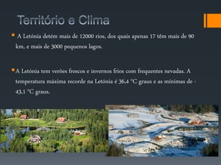  A Letónia detém mais de 12000 rios, dos quais apenas 17 têm mais de 90 
km, e mais de 3000 pequenos lagos. 
A Letónia tem verões frescos e invernos frios com frequentes nevadas. A 
temperatura máxima recorde na Letónia é 36,4 °C graus e as mínimas de - 
43,1 °C graus. 
 