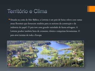  Situada na costa do Mar Báltico, a Letónia é um país de baixo relevo com vastas 
áreas florestais que fornecem madeira para os sectores da construção e da 
indústria do papel. O país tem uma grande variedade de fauna selvagem. A 
Letónia produz também bens de consumo, têxteis e máquinas-ferramentas. O 
país atrai turistas de toda a Europa 
 