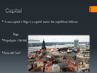  A sua capital é Riga é a capital maior das repúblicas bálticas. 
Riga 
População -730 000 habitantes 
Área-307 km² 
 
