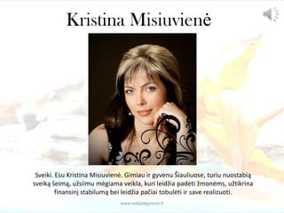 Kristina Misiuvienė
Sveiki. Esu Kristina Misiuvienė. Gimiau ir gyvenu Šiauliuose, turiu nuostabią
sveiką šeimą, užsiimu mėgiama veikla, kuri leidžia padėti žmonėms, užtikrina
finansinį stabilumą bei leidžia pačiai tobulėti ir save realizuoti.
www.nebijokgyventi.lt
 