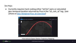 © 2021 InﬂuxData. All rights reserved. 9
Geo Maps
● Currently requires hard-coding either “lat/lon” pairs or calculated
ge...