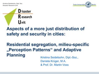 Kristina Seidelsohn, Dipl. Soz.
Disaster Research Unit
Aspects of a more just distribution of
safety and security in cities:
Residential segregation, milieu-specific
„Perception Patterns“ and Adaptive
Planning Kristina Seidelsohn, Dipl.-Soz.,
Daniela Krüger, M.A.
& Prof. Dr. Martin Voss
 