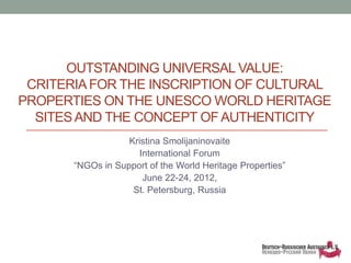 OUTSTANDING UNIVERSAL VALUE:
 CRITERIA FOR THE INSCRIPTION OF CULTURAL
PROPERTIES ON THE UNESCO WORLD HERITAGE
  SITES AND THE CONCEPT OF AUTHENTICITY
                   Kristina Smolijaninovaite
                     International Forum
       “NGOs in Support of the World Heritage Properties”
                      June 22-24, 2012,
                    St. Petersburg, Russia
 