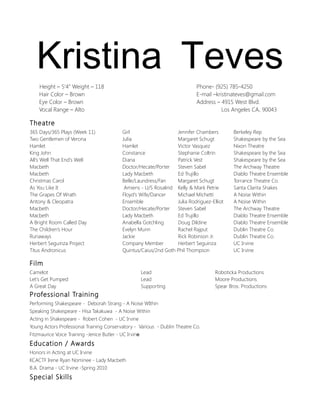 Kristina Teves
Height – 5’4” Weight – 118
Hair Color – Brown
Eye Color – Brown
Vocal Range – Alto

Phone- (925) 785-4250
E-mail –kristinateves@gmail.com
Address – 4915 West Blvd.
Los Angeles CA, 90043

Theatre
365 Days/365 Plays (Week 11)
Two Gentlemen of Verona
Hamlet
King John
All's Well That End's Well
Macbeth
Macbeth
Christmas Carol
As You Like It
The Grapes Of Wrath
Antony & Cleopatra
Macbeth
Macbeth
A Bright Room Called Day
The Children’s Hour
Runaways
Herbert Seguinza Project
Titus Andronicus

Girl
Jennifer Chambers
Julia
Margaret Schugt
Hamlet
Victor Vasquez
Constance
Stephanie Coltrin
Diana
Patrick Vest
Doctor/Hecate/Porter
Steven Sabel
Lady Macbeth
Ed Trujillo
Belle/Laundress/Fan
Margaret Schugt
Amiens - U/S Rosalind Kelly & Mark Petrie
Floyd's Wife/Dancer
Michael Michetti
Ensemble
Julia Rodriguez-Elliot
Doctor/Hecate/Porter
Steven Sabel
Lady Macbeth
Ed Trujillo
Anabella Gotchling
Doug Dildine
Evelyn Munn
Rachel Rajput
Jackie
Rick Robinson Jr.
Company Member
Herbert Seguinza
Quintus/Caius/2nd Goth Phil Thompson

Berkeley Rep
Shakespeare by the Sea
Nixon Theatre
Shakespeare by the Sea
Shakespeare by the Sea
The Archway Theatre
Diablo Theatre Ensemble
Torrance Theatre Co.
Santa Clarita Shakes
A Noise Within
A Noise Within
The Archway Theatre
Diablo Theatre Ensemble
Diablo Theatre Ensemble
Dublin Theatre Co.
Dublin Theatre Co.
UC Irvine
UC Irvine

Film
Camelot
Let's Get Pumped
A Great Day

Lead
Lead
Supporting

Professional Training
Performing Shakespeare - Deborah Strang - A Noise WIthin
Speaking Shakespeare - Hisa Takakuwa - A Noise Within
Acting in Shakespeare - Robert Cohen - UC Irvine
Young Actors Professional Training Conservatory - Various - Dublin Theatre Co.
Fitzmaurice Voice Training -Jenice Butler - UC Irvine

Education / Awards
Honors in Acting at UC Irvine
KCACTF Irene Ryan Nominee - Lady Macbeth
B.A. Drama - UC Irvine -Spring 2010

Special Skills

Roboticka Productions
Moore Productions
Spear Bros. Productions

 