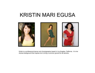 KRISTIN MARI EGUSA




Kristin is a professional dancer and choreographer based in Los Angeles, California. It is her
diverse background that inspires her to bring a common ground for all dancers.
 