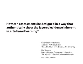 How can assessments be designed in a way that
authentically show the layered evidence inherent
in arts-based learning?


                        Kristina Lamour Sansone
                        Associate Professor, Design
                        The Art Institute of Boston at Lesley University
                        Lisa Donovan
                        Divison Director, Creative Arts in Learning
                        The School of Education at Lesley University
                        NAEA 2011, Seattle
 