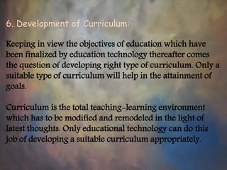 6. Development of Curriculum:
Keeping in view the objectives of education which have
been finalized by education technology thereafter comes
the question of developing right type of curriculum. Only a
suitable type of curriculum will help in the attainment of
goals.
Curriculum is the total teaching-learning environment
which has to be modified and remodeled in the light of
latest thoughts. Only educational technology can do this
job of developing a suitable curriculum appropriately.
 