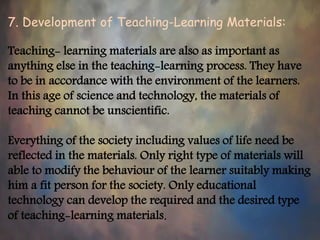 7. Development of Teaching-Learning Materials:
Teaching- learning materials are also as important as
anything else in the teaching-learning process. They have
to be in accordance with the environment of the learners.
In this age of science and technology, the materials of
teaching cannot be unscientific.
Everything of the society including values of life need be
reflected in the materials. Only right type of materials will
able to modify the behaviour of the learner suitably making
him a fit person for the society. Only educational
technology can develop the required and the desired type
of teaching-learning materials.
 