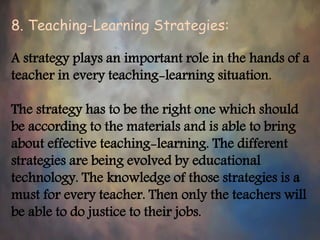 8. Teaching-Learning Strategies:
A strategy plays an important role in the hands of a
teacher in every teaching-learning situation.
The strategy has to be the right one which should
be according to the materials and is able to bring
about effective teaching-learning. The different
strategies are being evolved by educational
technology. The knowledge of those strategies is a
must for every teacher. Then only the teachers will
be able to do justice to their jobs.
 