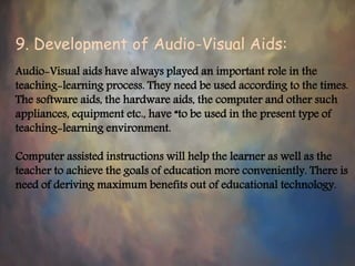 9. Development of Audio-Visual Aids:
Audio-Visual aids have always played an important role in the
teaching-learning process. They need be used according to the times.
The software aids, the hardware aids, the computer and other such
appliances, equipment etc., have “to be used in the present type of
teaching-learning environment.
Computer assisted instructions will help the learner as well as the
teacher to achieve the goals of education more conveniently. There is
need of deriving maximum benefits out of educational technology.
 