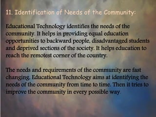 11. Identification of Needs of the Community:
Educational Technology identifies the needs of the
community. It helps in providing equal education
opportunities to backward people, disadvantaged students
and deprived sections of the society. It helps education to
reach the remotest corner of the country.
The needs and requirements of the community are fast
changing. Educational Technology aims at identifying the
needs of the community from time to time. Then it tries to
improve the community in every possible way.
 