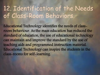 12. Identification of the Needs
of Class-Room Behaviors.
Educational Technology identifies the needs of class-
room behaviour. As the mass education has reduced the
standard of education, the use of educational technology
can maintain and improve the standard by the use of
teaching aids and programmed instruction material.
Educational Technology can inspire the students in the
class-rooms for self-learning.
 