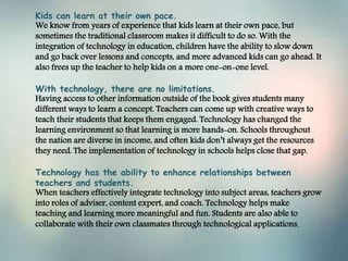 Kids can learn at their own pace.
We know from years of experience that kids learn at their own pace, but
sometimes the traditional classroom makes it difficult to do so. With the
integration of technology in education, children have the ability to slow down
and go back over lessons and concepts, and more advanced kids can go ahead. It
also frees up the teacher to help kids on a more one-on-one level.
With technology, there are no limitations.
Having access to other information outside of the book gives students many
different ways to learn a concept. Teachers can come up with creative ways to
teach their students that keeps them engaged. Technology has changed the
learning environment so that learning is more hands-on. Schools throughout
the nation are diverse in income, and often kids don’t always get the resources
they need. The implementation of technology in schools helps close that gap.
Technology has the ability to enhance relationships between
teachers and students.
When teachers effectively integrate technology into subject areas, teachers grow
into roles of adviser, content expert, and coach. Technology helps make
teaching and learning more meaningful and fun. Students are also able to
collaborate with their own classmates through technological applications.
 