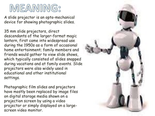 A slide projector is an opto-mechanical
device for showing photographic slides.
35 mm slide projectors, direct
descendants of the larger-format magic
lantern, first came into widespread use
during the 1950s as a form of occasional
home entertainment; family members and
friends would gather to view slide shows,
which typically consisted of slides snapped
during vacations and at family events. Slide
projectors were also widely used in
educational and other institutional
settings.
Photographic film slides and projectors
have mostly been replaced by image files
on digital storage media shown on a
projection screen by using a video
projector or simply displayed on a large-
screen video monitor.
 