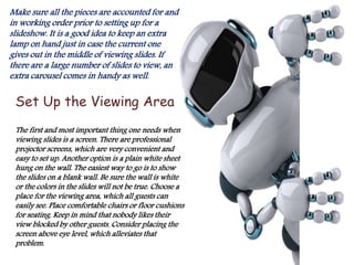 Make sure all the pieces are accounted for and
in working order prior to setting up for a
slideshow. It is a good idea to keep an extra
lamp on hand just in case the current one
gives out in the middle of viewing slides. If
there are a large number of slides to view, an
extra carousel comes in handy as well.
Set Up the Viewing Area
The first and most important thing one needs when
viewing slides is a screen. There are professional
projector screens, which are very convenient and
easy to set up. Another option is a plain white sheet
hung on the wall. The easiest way to go is to show
the slides on a blank wall. Be sure the wall is white
or the colors in the slides will not be true. Choose a
place for the viewing area, which all guests can
easily see. Place comfortable chairs or floor cushions
for seating. Keep in mind that nobody likes their
view blocked by other guests. Consider placing the
screen above eye level, which alleviates that
problem.
 