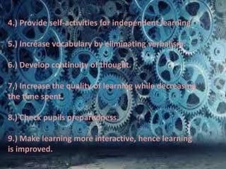 4.) Provide self-activities for independent learning.
5.) Increase vocabulary by eliminating verbalism.
6.) Develop continuity of thought.
7.) Increase the quality of learning while decreasing
the time spent.
8.) Check pupils preparedness.
9.) Make learning more interactive, hence learning
is improved.
 