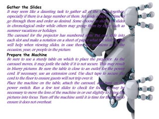 Gather the Slides
It may seem like a daunting task to gather all of the slides together,
especially if there is a large number of them. Set aside a block of time to
go through them and order as desired. Some choose to show the slides
in chronological order while others may group them by topic such as
summer vacations or holidays.
The carousel for the projector has numbered slots. Put one slide into
each slot and make a notation on a sheet of paper what the slide is. This
will help when viewing slides, in case there are questions as to the
occasion, year, or people in the picture.
Prepare the Machine
Be sure to use a sturdy table on which to place the projector. As the
carousel moves, it may jostle the table if it is not secure. This may result
in blurry pictures. Be sure the table is close to an outlet for the power
cord. If necessary, use an extension cord. Use duct tape to secure the
cord to the floor to ensure guests will not trip over it.
Place the machine on the table, attach the carousel, and turn on the
power switch. Run a few test slides to check for focus. It may be
necessary to move the lens of the machine in or out slightly to bring the
pictures into focus. Turn off the machine until it is time for the show to
ensure it does not overheat.
 