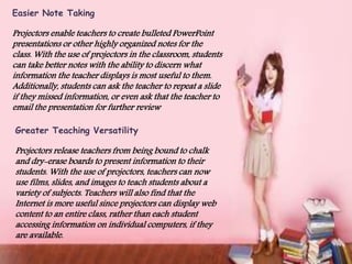 Easier Note Taking
Projectors enable teachers to create bulleted PowerPoint
presentations or other highly organized notes for the
class. With the use of projectors in the classroom, students
can take better notes with the ability to discern what
information the teacher displays is most useful to them.
Additionally, students can ask the teacher to repeat a slide
if they missed information, or even ask that the teacher to
email the presentation for further review
Greater Teaching Versatility
Projectors release teachers from being bound to chalk
and dry-erase boards to present information to their
students. With the use of projectors, teachers can now
use films, slides, and images to teach students about a
variety of subjects. Teachers will also find that the
Internet is more useful since projectors can display web
content to an entire class, rather than each student
accessing information on individual computers, if they
are available.
 