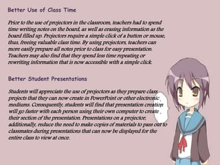 Better Use of Class Time
Prior to the use of projectors in the classroom, teachers had to spend
time writing notes on the board, as well as erasing information as the
board filled up. Projectors require a simple click of a button or mouse,
thus, freeing valuable class time. By using projectors, teachers can
more easily prepare all notes prior to class for easy presentation.
Teachers may also find that they spend less time repeating or
rewriting information that is now accessible with a simple click.
Better Student Presentations
Students will appreciate the use of projectors as they prepare class
projects that they can now create in PowerPoint or other electronic
mediums. Consequently, students will find that presentation creation
will go faster with each person using their own computer to create
their section of the presentation. Presentations on a projector,
additionally, reduce the need to make copies of materials to pass out to
classmates during presentations that can now be displayed for the
entire class to view at once.
 