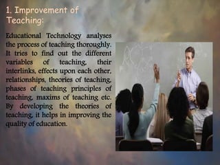 1. Improvement of
Teaching:
Educational Technology analyses
the process of teaching thoroughly.
It tries to find out the different
variables of teaching, their
interlinks, effects upon each other,
relationships, theories of teaching,
phases of teaching principles of
teaching, maxims of teaching etc.
By developing the theories of
teaching, it helps in improving the
quality of education.
 