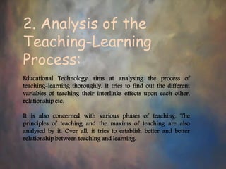 2. Analysis of the
Teaching-Learning
Process:
Educational Technology aims at analysing the process of
teaching-learning thoroughly. It tries to find out the different
variables of teaching their interlinks effects upon each other,
relationship etc.
It is also concerned with various phases of teaching. The
principles of teaching and the maxims of teaching are also
analysed by it. Over all, it tries to establish better and better
relationship between teaching and learning.
 