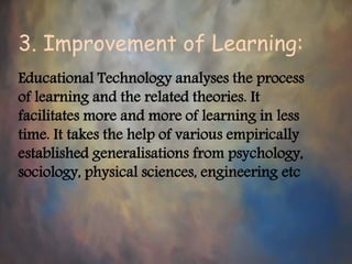 3. Improvement of Learning:
Educational Technology analyses the process
of learning and the related theories. It
facilitates more and more of learning in less
time. It takes the help of various empirically
established generalisations from psychology,
sociology, physical sciences, engineering etc
 