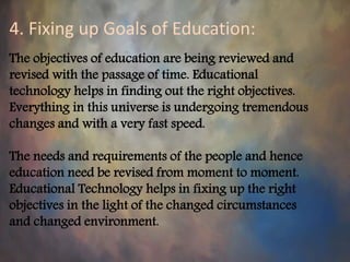 4. Fixing up Goals of Education:
The objectives of education are being reviewed and
revised with the passage of time. Educational
technology helps in finding out the right objectives.
Everything in this universe is undergoing tremendous
changes and with a very fast speed.
The needs and requirements of the people and hence
education need be revised from moment to moment.
Educational Technology helps in fixing up the right
objectives in the light of the changed circumstances
and changed environment.
 