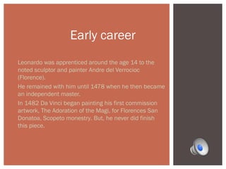 Early career 
Leonardo was apprenticed around the age 14 to the 
noted sculptor and painter Andre del Verrocioc 
(Florence). 
He remained with him until 1478 when he then became 
an independent master. 
In 1482 Da Vinci began painting his first commission 
artwork, The Adoration of the Magi, for Florences San 
Donatoa, Scopeto monestry. But, he never did finish 
this piece. 
 