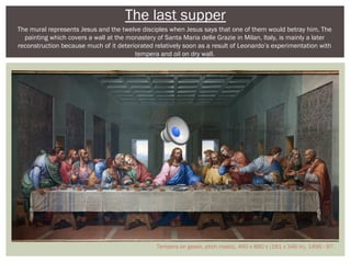 The last supper 
The mural represents Jesus and the twelve disciples when Jesus says that one of them would betray him. The 
painting which covers a wall at the monastery of Santa Maria delle Grazie in Milan, Italy, is mainly a later 
reconstruction because much of it deteriorated relatively soon as a result of Leonardo’s experimentation with 
tempera and oil on dry wall. 
Tempera on gesso, pitch mastic, 460 x 880 c (181 x 346 in), 1495 - 97. 
 