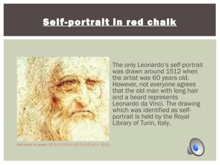 Self-portrait in red chalk 
The only Leonardo’s self-portrait 
was drawn around 1512 when 
the artist was 60 years old. 
However, not everyone agrees 
that the old man with long hair 
and a beard represents 
Leonardo da Vinci. The drawing 
which was identified as self-portrait 
is held by the Royal 
Library of Turin, Italy. 
Red chalk on paper, 33.3 x 21.6 cm (13.2 x 8.5 in), c. 1512. 
 