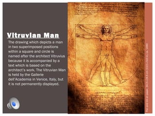 Vitruvian Man 
The drawing which depicts a man 
in two superimposed positions 
within a square and circle is 
named after the architect Vitruvius 
because it is accompanied by a 
text which is based on the 
architect’s work. The Vitruvian Man 
is held by the Gallerie 
dell’Academia in Venice, Italy, but 
it is not permanently displayed. 
Pen and ink on paper, 34.3 x 24.5 cm (13.5 x 9.6 in), ca. 1490. 
 