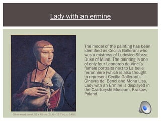Lady with an ermine 
The model of the painting has been 
identified as Cecilia Gallerani who 
was a mistress of Ludovico Sforza, 
Duke of Milan. The painting is one 
of only four Leonardo da Vinci’s 
female portraits next to La belle 
ferronniere (which is also thought 
to represent Cecilia Gallerani), 
Ginevra de’ Benci and Mona Lisa. 
Lady with an Ermine is displayed in 
the Czartoryski Museum, Krakow, 
Poland. 
Oil on wood panel, 55 x 40 cm (21.6 x 15.7 in). c. 1490. 
 