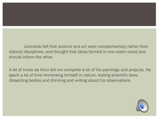 Leonardo felt that science and art were complementary rather than 
distinct disciplines, and thought that ideas formed in one realm could and 
should inform the other. 
A lot of times da Vinci did not complete a lot of his paintings and projects. He 
spent a lot of time immersing himself in nature, testing scientific laws, 
dissecting bodies and thinking and writing about his observations. 
 