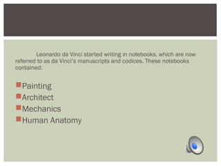 Leonardo da Vinci started writing in notebooks, which are now 
referred to as da Vinci’s manuscripts and codices. These notebooks 
contained: 
Painting 
Architect 
Mechanics 
Human Anatomy 
 
