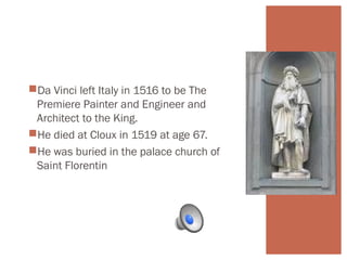 Da Vinci left Italy in 1516 to be The 
Premiere Painter and Engineer and 
Architect to the King. 
He died at Cloux in 1519 at age 67. 
He was buried in the palace church of 
Saint Florentin 
 