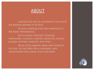 ABOUT 
Leonardo Da vinci is considered to be one of 
the greatest painters of all time. 
He was a leading artist and intellectual of 
the Italian Renaissance. 
He is a Italian Polymath- Scientist, 
mathematic, musician, inventor, anatomist, painter, 
sculptor, architect, botanist, and writer. 
Some of his engineer ideas were ahead of 
his time. He had ideas like a helicoptor, tank, 
concentrated solar power, and a calculator. 
 