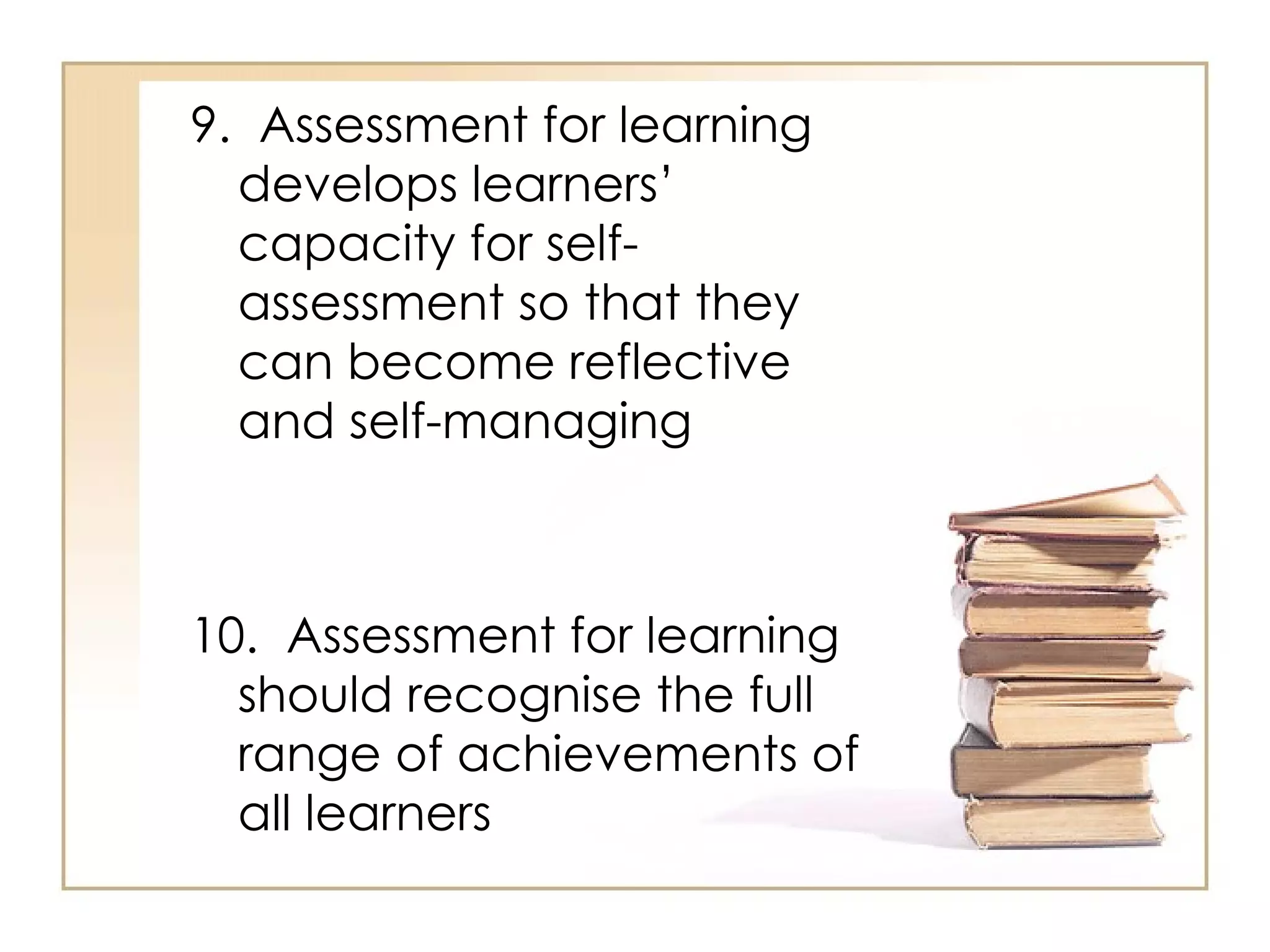 9. Assessment for learning
  develops learners’
  capacity for self-
  assessment so that they
  can become reflective
  and self-managing



10. Assessment for learning
  should recognise the full
  range of achievements of
  all learners
 