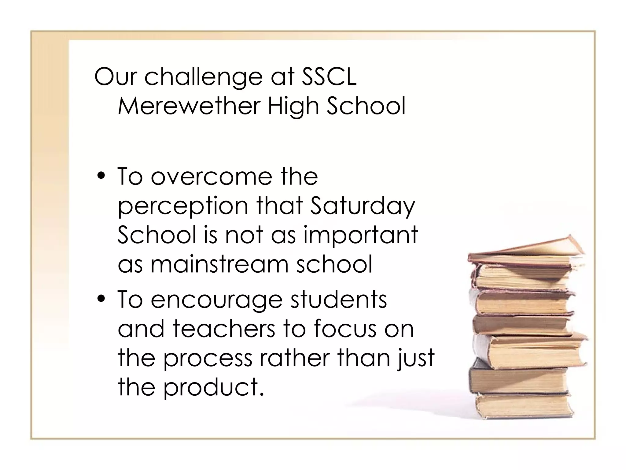 Our challenge at SSCL
 Merewether High School

• To overcome the
  perception that Saturday
  School is not as important
  as mainstream school
• To encourage students
  and teachers to focus on
  the process rather than just
  the product.
 