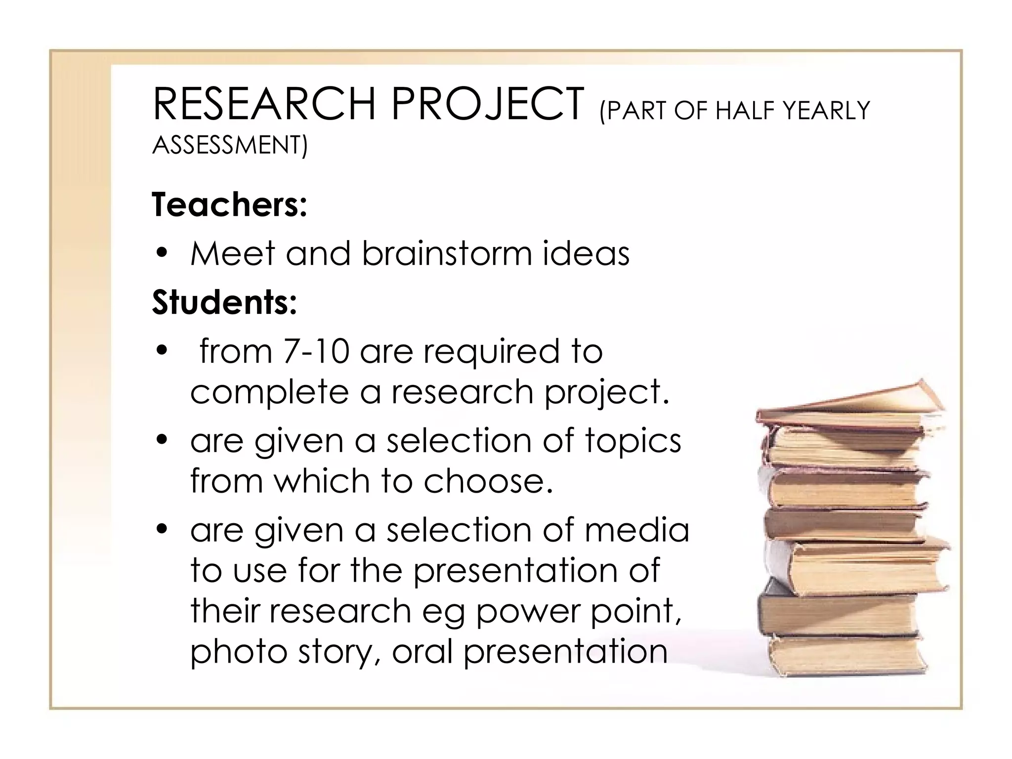 RESEARCH PROJECT (PART OF HALF YEARLY
ASSESSMENT)

Teachers:
• Meet and brainstorm ideas
Students:
• from 7-10 are required to
   complete a research project.
• are given a selection of topics
   from which to choose.
• are given a selection of media
   to use for the presentation of
   their research eg power point,
   photo story, oral presentation
 