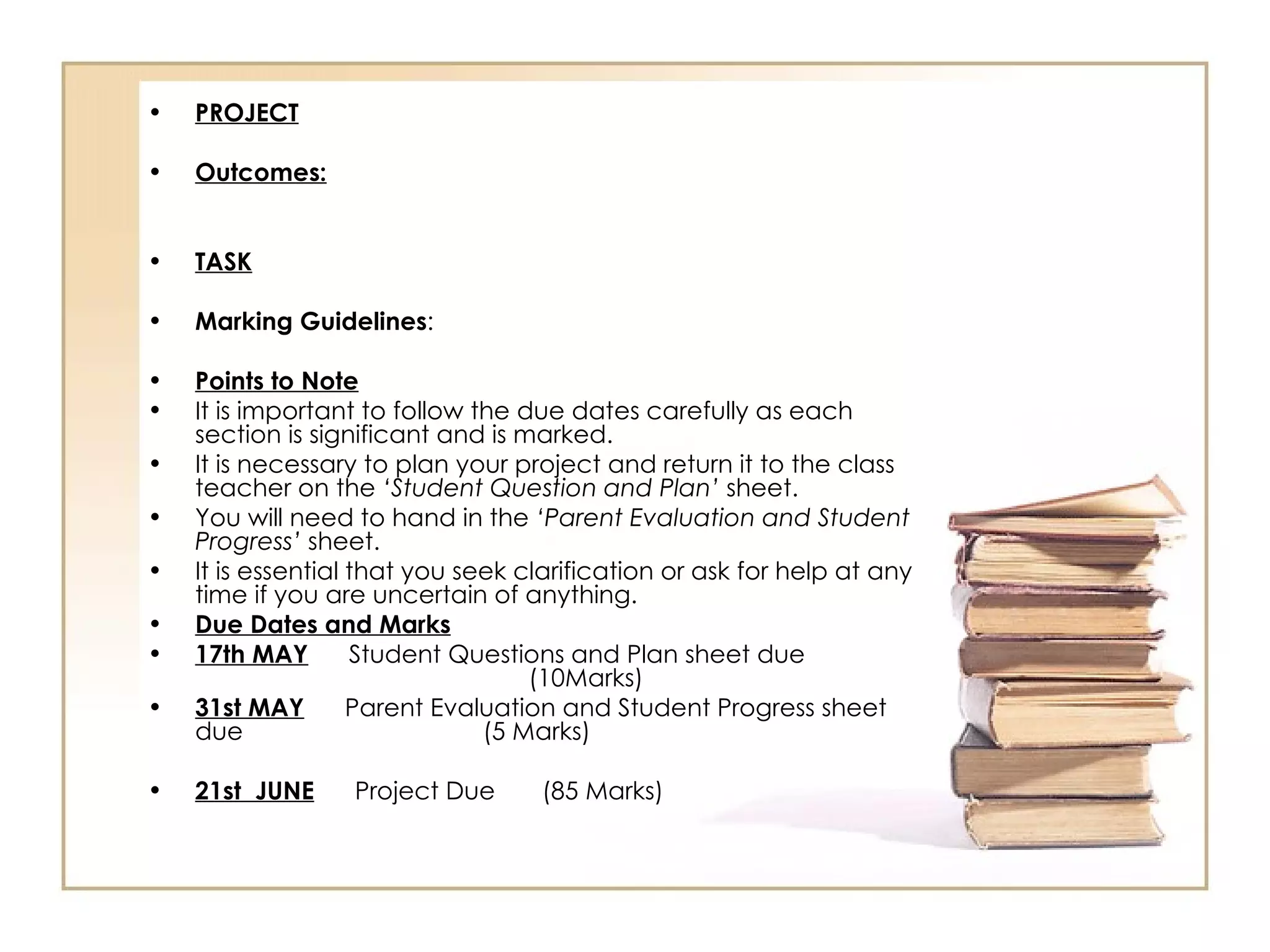 •   PROJECT

•   Outcomes:


•   TASK

•   Marking Guidelines:

•   Points to Note
•   It is important to follow the due dates carefully as each
    section is significant and is marked.
•   It is necessary to plan your project and return it to the class
    teacher on the ‘Student Question and Plan’ sheet.
•   You will need to hand in the ‘Parent Evaluation and Student
    Progress’ sheet.
•   It is essential that you seek clarification or ask for help at any
    time if you are uncertain of anything.
•   Due Dates and Marks
•   17th MAY        Student Questions and Plan sheet due
                                   (10Marks)
•   31st MAY        Parent Evaluation and Student Progress sheet
    due                        (5 Marks)

•   21st JUNE     Project Due      (85 Marks)
 