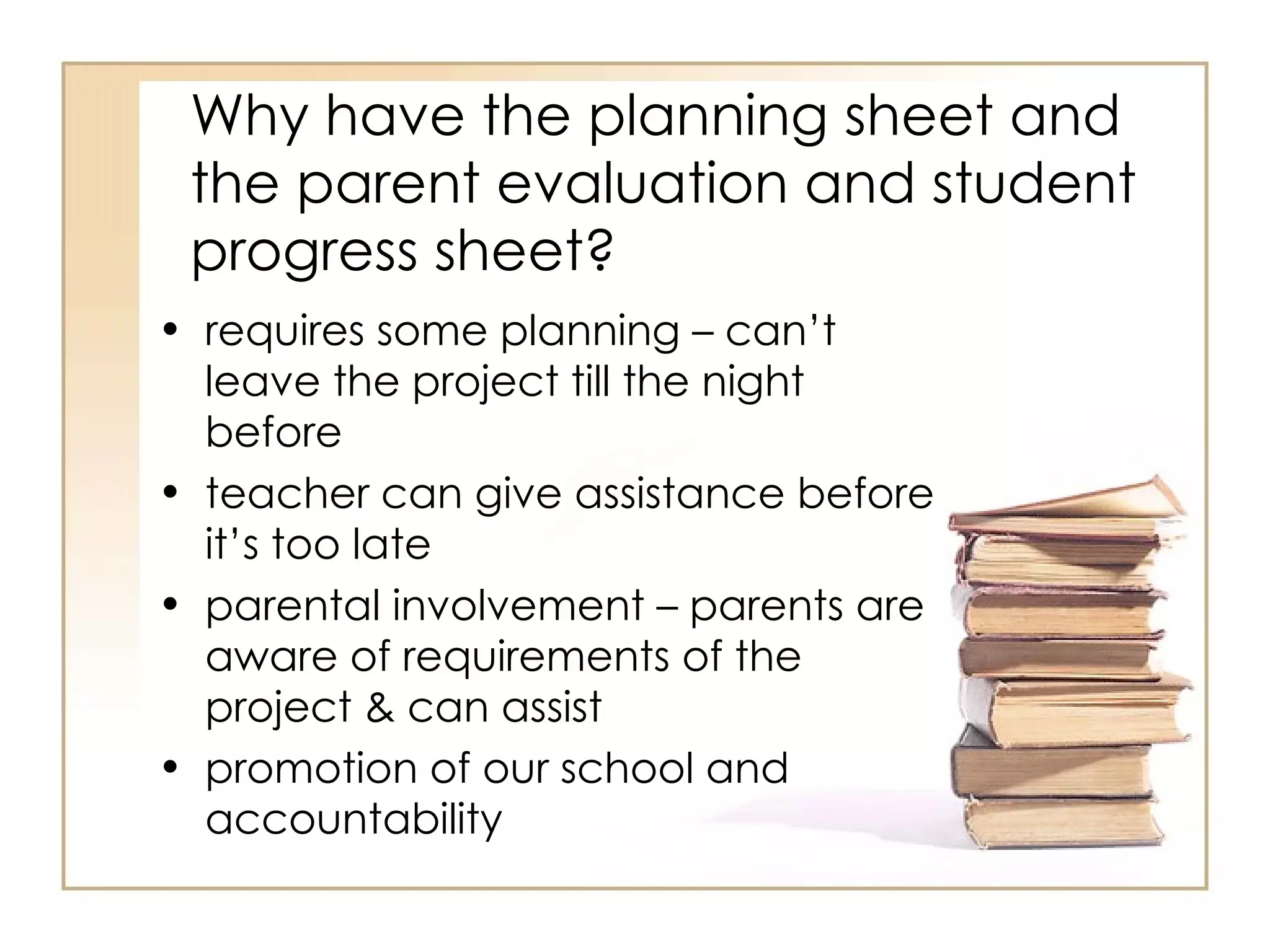 Why have the planning sheet and
 the parent evaluation and student
 progress sheet?
• requires some planning – can’t
  leave the project till the night
  before
• teacher can give assistance before
  it’s too late
• parental involvement – parents are
  aware of requirements of the
  project & can assist
• promotion of our school and
  accountability
 